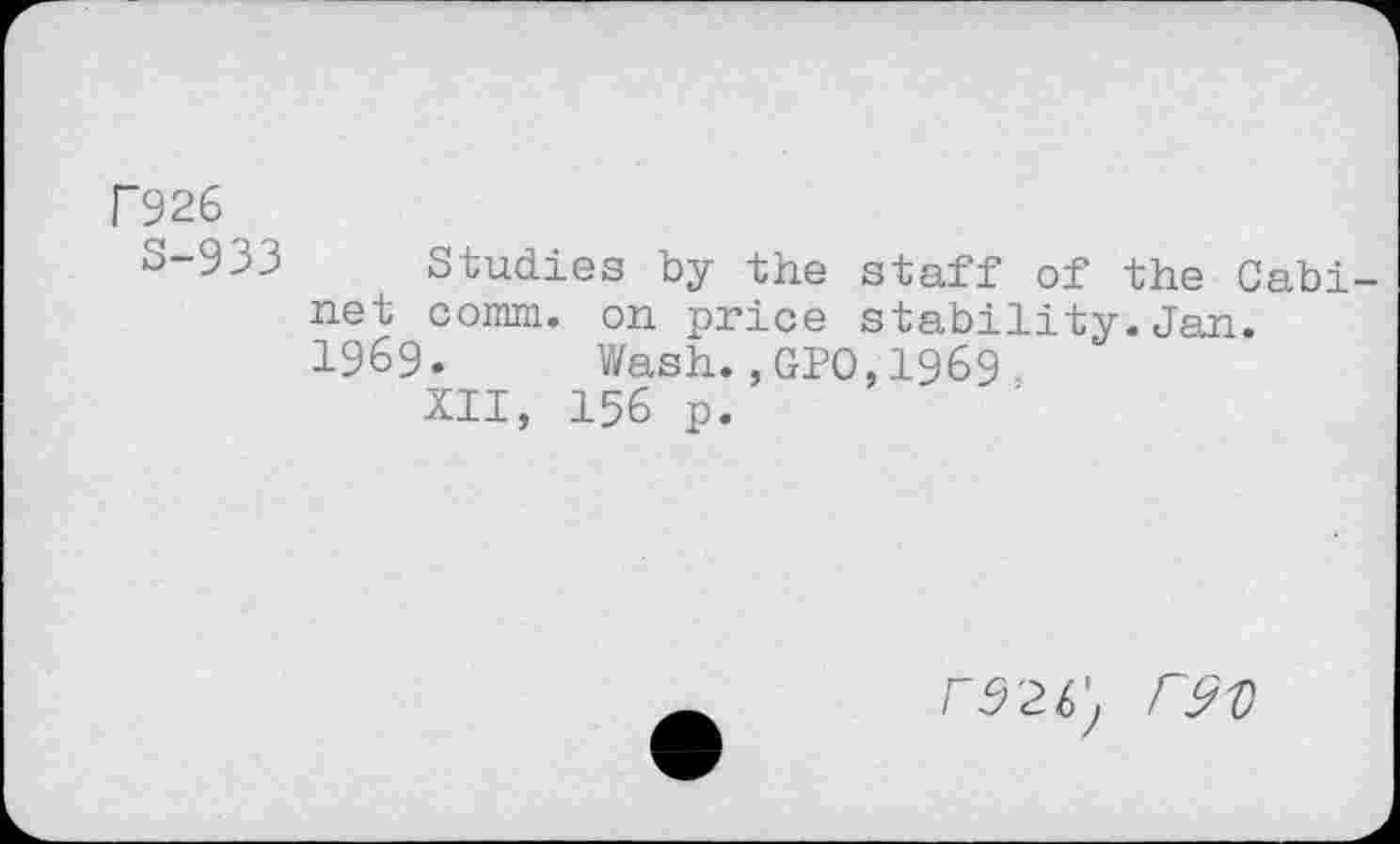 ﻿F926
S-933 Studies by the staff of the Cabi net comm, on price stability.Jan.
1969. Wash.,GPO,I969-XII, 156 p.
r9V